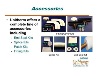 Accessories 
• Unitherm offers a 
complete line of 
accessories 
including 
• End Seal Kits 
• Splice Kits 
• Patch Kits 
• Fitting Kits 
Fitting Cover Kits 
Splice Kit 
End Seal Kit 
