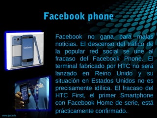 Facebook phone
Facebook no gana para malas
noticias. El descenso del tráfico de
la popular red social se une al
fracaso del Facebook Phone. El
terminal fabricado por HTC no será
lanzado en Reino Unido y su
situación en Estados Unidos no es
precisamente idílica. El fracaso del
HTC First, el primer Smartphone
con Facebook Home de serie, está
prácticamente confirmado.

 