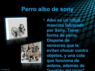 Perro aibo de sony
• Aibo es un robot
mascota fabricado
por Sony. Tiene
forma de perro.
Dispone de
sensores que le
evitan chocar contra
objetos, y una cola
que funciona de
antena, además de

 