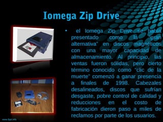 Iomega Zip Drive
•

el Iomega Zip Drive se había
presentado
como
la
“gran
alternativa” en discos magnéticos
con una mayor capacidad de
almacenamiento. Al principio, las
ventas fueron sólidas, pero cierto
término conocido como “clic de la
muerte” comenzó a ganar presencia
a finales de 1998. Cabezales
desalineados, discos que sufrían
desgaste, pobre control de calidad y
reducciones en el costo de
fabricación dieron paso a miles de
reclamos por parte de los usuarios.

 