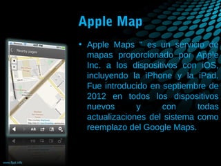 Apple Map
• Apple Maps " es un servicio de
mapas proporcionado por Apple
Inc. a los dispositivos con iOS,
incluyendo la iPhone y la iPad.
Fue introducido en septiembre de
2012 en todos los dispositivos
nuevos
y
con
todas
actualizaciones del sistema como
reemplazo del Google Maps.

 