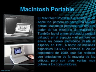 Macintosh Portable
El Macintosh Portable fue el intento de
Apple Inc. primero en hacer una batería
portátil Macintosh personal que tenía el
poder de un escritorio de Macintosh.
También fue el primer ordenador portátil
utilizado en el espacio y el primero en
enviar un correo electrónico desde el
espacio, en 1991, a bordo de misiones
espaciales STS-43. Lanzado el 20 de
septiembre de 1989, que fue recibido
con entusiasmo de la mayoría de los
críticos, pero con unas ventas muy
pobres a los consumidores.

 