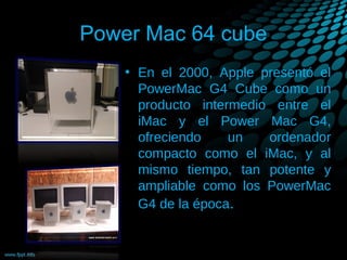 Power Mac 64 cube
• En el 2000, Apple presentó el
PowerMac G4 Cube como un
producto intermedio entre el
iMac y el Power Mac G4,
ofreciendo
un
ordenador
compacto como el iMac, y al
mismo tiempo, tan potente y
ampliable como los PowerMac
G4 de la época.

 