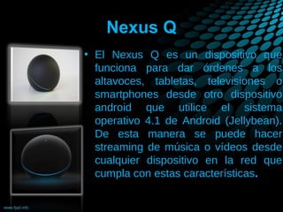 Nexus Q
• El Nexus Q es un dispositivo que
funciona para dar órdenes a los
altavoces, tabletas, televisiones o
smartphones desde otro dispositivo
android que utilice el sistema
operativo 4.1 de Android (Jellybean).
De esta manera se puede hacer
streaming de música o vídeos desde
cualquier dispositivo en la red que
cumpla con estas características.

 