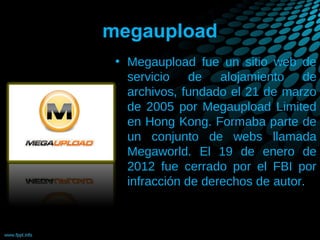 megaupload
• Megaupload fue un sitio web de
servicio de alojamiento de
archivos, fundado el 21 de marzo
de 2005 por Megaupload Limited
en Hong Kong. Formaba parte de
un conjunto de webs llamada
Megaworld. El 19 de enero de
2012 fue cerrado por el FBI por
infracción de derechos de autor.

 