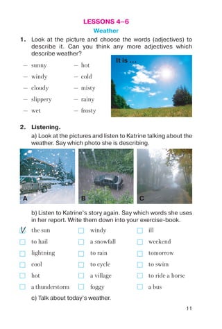 11
LESSONS 4–6
Weather
— sunny — hot
— windy — cold
— cloudy — misty
— slippery — rainy
— wet — frosty
1. Look at the picture and choose the words (adjectives) to
describe it. Can you think any more adjectives which
describe weather?
It is ...
A B C
2. Listening.
a) Look at the pictures and listen to Katrine talking about the
weather. Say which photo she is describing.
b) Listen to Katrine’s story again. Say which words she uses
in her report. Write them down into your exercise book.
the sun windy ill
to hail a snowfall weekend
lightning to rain tomorrow
cool to cycle to swim
hot a village to ride a horse
a thunderstorm foggy a bus
c) Talk about today’s weather.
 
