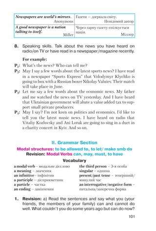 101
Newspapers are world’s mirrors.
Anonymous
Газети — дзеркала світу.
Невідомий автор
A good newspaper is a nation
talking to itself.
Miller
Через гарну газету спілкується
нація.
Міллер
8. Speaking skills. Talk about the news you have heard on
radio/on TV or have read in a newspaper/magazine recently.
For example:
P1: What’s the news? Who can tell me?
P2: May I say a few words about the latest sports news? I have read
in a newspaper “Sports Express” that Volodymyr Klychko is
going to box with a Russian boxer Nikolay Valuiev. Their match
will take place in June.
P3: Let me say a few words about the economic news. My father
and me watched the news on TV yesterday. And I have heard
that Ukrainian government will abate a value added tax to sup
port small private producers.
P4: May I say? I’m not keen on politics and economics. I’d like to
tell you the latest music news. I have heard on radio that
Vitaliy Kozlovsky and Ani Lorak are going to sing in a duet in
a charity concert in Kyiv. And so on.
1. Revision: a) Read the sentences and say what you (your
friends, the members of your family) can and cannot do
well. What couldn’t you do some years ago but can do now?
Vocabulary
a modal verb – модальне дієслово
a meaning – значення
an infinitive– інфінітив
a participle – дієприкметник
a particle – частка
an ending – закінчення
the third person – 3 я особа
singular – однина
present/past tense – теперішній/
минулий час
an interrogative/negative form –
питальна/заперечна форма
II. Grammar Section
Modal structures: to be allowed to, to let/ make smb do
Revision: Modal Verbs can, may, must, to have
 