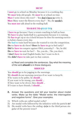 103
e) Read and complete the sentences. Say what the meaning
of the verb should is in these dialogues.
MUST
I must go to school on Monday because it is a working day.
We must help old people. He must be at school on time.
Must I write down this text? – You don’t have to write it.
Must Mary water the flowers every day? – No, she needn’t.
You must not talk aloud in the reading hall.
TO HAVE TO (HAD TO)
I have to go because I have a tennis coaching in half an hour.
We have to play basketball in a gymnasium because it is raining.
He has to get up at six o’clock because he does his morning exercis
es before classes every day.
She had to train hard because she wanted to win the competition.
Do we have to ski there? Does he have to go to bed early?
Did he have to compete against Oleh yesterday? – Yes, he did.
Do we have to wait for her? – Yes, you do. / No, you don’t.
I don’t have to read English books, but I want to do it.
She didn’t have to take part in that contest.
SHOULD
You should go in for jogging in the mornings.
We should do our morning exercises if we want to keep fit.
If he wants to be polite, he should ...
If you want to be strong, you should ...
If they want to be clever, they should ...
If I want to have friends, I should ...
1) Which verbs are called modal verbs?
2) Are modal verbs followed by the infinitive with the particle to?
3) Do modal verbs have the ending (e)s in the third person sin
gular of the present tense?
2. Answer the questions and tell your teacher about modal
verbs. Make up the table “Modal verbs: the interrogative
and negative forms”. Give your examples.
 