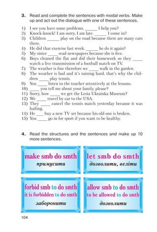 104
3. Read and complete the sentences with modal verbs. Make
up and act out the dialogue with one of these sentences.
1) I see you have some problems. _____ I help you?
2) Knock knock! I am sorry, I am late. _____ I come in?
3) Children _____ play on the road because there are many cars
there.
4) He did that exercise last week. _____ he do it again?
5) My sister ____ read newspapers because she is five.
6) Boys cleaned the flat and did their homework so they ____
watch a live transmission of a football match on TV.
7) The weather is fine therefore we ____ walk in the garden.
8) The weather is bad and it’s raining hard, that’s why the chil
dren ____ play tennis.
9) You ____ listen to the teacher attentively at the lessons.
10) ____ you tell me about your family, please?
11) Sorry, how ____ we get the Lesia Ukrainka Museum?
12) We ____ travel by car to the USA.
13) They ____ cancel the tennis match yesterday because it was
hailing.
14) He ___ buy a new TV set because his old one is broken.
15) You ____ go in for sport if you want to be healthy.
4. Read the structures and the sentences and make up 10
more sentences.
make smb do smthmake smb do smth
примусити
forbid smbforbid smb toto do smthdo smth
it is forbiddenit is forbidden toto do smthdo smth
заборонити
let smb do smthlet smb do smth
дозволити, веліти
allow smballow smb toto do smthdo smth
to be allowto be alloweded toto do smthdo smth
дозволити
 