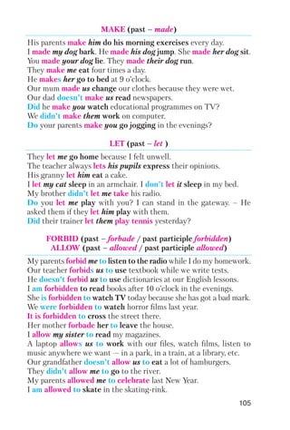 MAKE (past – made)
His parents make him do his morning exercises every day.
I made my dog bark. He made his dog jump. She made her dog sit.
You made your dog lie. They made their dog run.
They make me eat four times a day.
He makes her go to bed at 9 o’clock.
Our mum made us change our clothes because they were wet.
Our dad doesn’t make us read newspapers.
Did he make you watch educational programmes on TV?
We didn’t make them work on computer.
Do your parents make you go jogging in the evenings?
LET (past – let )
They let me go home because I felt unwell.
The teacher always lets his pupils express their opinions.
His granny let him eat a cake.
I let my cat sleep in an armchair. I don’t let it sleep in my bed.
My brother didn’t let me take his radio.
Do you let me play with you? I can stand in the gateway. – He
asked them if they let him play with them.
Did their trainer let them play tennis yesterday?
FORBID (past – forbade / past participle forbidden)
ALLOW (past – allowed / past participle allowed)
My parents forbid me to listen to the radio while I do my homework.
Our teacher forbids us to use textbook while we write tests.
He doesn’t forbid us to use dictionaries at our English lessons.
I am forbidden to read books after 10 o’clock in the evenings.
She is forbidden to watch TV today because she has got a bad mark.
We were forbidden to watch horror films last year.
It is forbidden to cross the street there.
Her mother forbade her to leave the house.
I allow my sister to read my magazines.
A laptop allows us to work with our files, watch films, listen to
music anywhere we want — in a park, in a train, at a library, etc.
Our grandfather doesn’t allow us to eat a lot of hamburgers.
They didn’t allow me to go to the river.
My parents allowed me to celebrate last New Year.
I am allowed to skate in the skating rink.
105
 