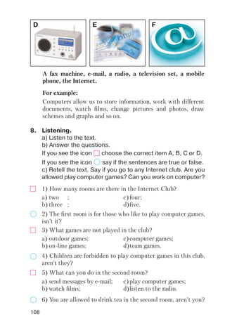 108
D E F
A fax machine, e mail, a radio, a television set, a mobile
phone, the Internet.
For example:
Computers allow us to store information, work with different
documents, watch films, change pictures and photos, draw
schemes and graphs and so on.
8. Listening.
a) Listen to the text.
b) Answer the questions.
If you see the icon choose the correct item A, B, C or D.
If you see the icon say if the sentences are true or false.
c) Retell the text. Say if you go to any Internet club. Are you
allowed play computer games? Can you work on computer?
1) How many rooms are there in the Internet Club?
2) The first room is for those who like to play computer games,
isn’t it?
a) two ; c)four;
b) three ; d)five.
3) What games are not played in the club?
4) Children are forbidden to play computer games in this club,
aren’t they?
a) outdoor games; c)computer games;
b) on line games; d)team games.
5) What can you do in the second room?
6) You are allowed to drink tea in the second room, aren’t you?
a) send messages by e mail; c)play computer games;
b) watch films; d)listen to the radio.
 
