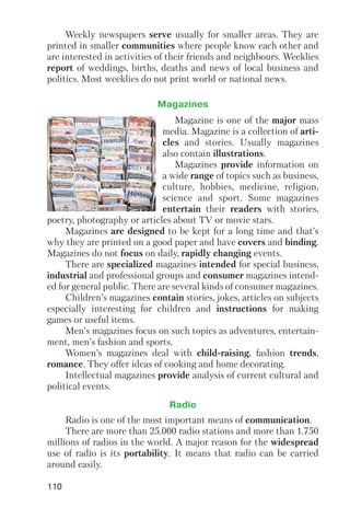 110
Weekly newspapers serve usually for smaller areas. They are
printed in smaller communities where people know each other and
are interested in activities of their friends and neighbours. Weeklies
report of weddings, births, deaths and news of local business and
politics. Most weeklies do not print world or national news.
Magazine is one of the major mass
media. Magazine is a collection of arti
cles and stories. Usually magazines
also contain illustrations.
Magazines provide information on
a wide range of topics such as business,
culture, hobbies, medicine, religion,
science and sport. Some magazines
entertain their readers with stories,
poetry, photography or articles about TV or movie stars.
Magazines are designed to be kept for a long time and that’s
why they are printed on a good paper and have covers and binding.
Magazines do not focus on daily, rapidly changing events.
There are specialized magazines intended for special business,
industrial and professional groups and consumer magazines intend
ed for general public. There are several kinds of consumer magazines.
Children’s magazines contain stories, jokes, articles on subjects
especially interesting for children and instructions for making
games or useful items.
Men’s magazines focus on such topics as adventures, entertain
ment, men’s fashion and sports.
Women’s magazines deal with child raising, fashion trends,
romance. They offer ideas of cooking and home decorating.
Intellectual magazines provide analysis of current cultural and
political events.
Magazines
Radio is one of the most important means of communication.
There are more than 25.000 radio stations and more than 1.750
millions of radios in the world. A major reason for the widespread
use of radio is its portability. It means that radio can be carried
around easily.
Radio
 