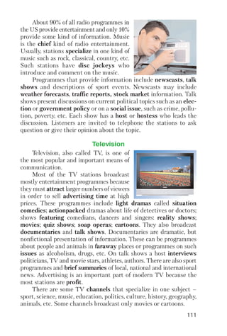 111
About 90% of all radio programmes in
the US provide entertainment and only 10%
provide some kind of information. Music
is the chief kind of radio entertainment.
Usually, stations specialize in one kind of
music such as rock, classical, country, etc.
Such stations have disc jockeys who
introduce and comment on the music.
Programmes that provide information include newscasts, talk
shows and descriptions of sport events. Newscasts may include
weather forecasts, traffic reports, stock market information. Talk
shows present discussions on current political topics such as an elec
tion or government policy or on a social issue, such as crime, pollu
tion, poverty, etc. Each show has a host or hostess who leads the
discussion. Listeners are invited to telephone the stations to ask
question or give their opinion about the topic.
Television, also called TV, is one of
the most popular and important means of
communication.
Most of the TV stations broadcast
mostly entertainment programmes because
they must attract larger numbers of viewers
in order to sell advertising time at high
prices. These programmes include light dramas called situation
comedies; actionpacked dramas about life of detectives or doctors;
shows featuring comedians, dancers and singers: reality shows;
movies; quiz shows; soap operas; cartoons. They also broadcast
documentaries and talk shows. Documentaries are dramatic, but
nonfictional presentation of information. These can be programmes
about people and animals in faraway places or programmes on such
issues as alcoholism, drugs, etc. On talk shows a host interviews
politicians, TV and movie stars, athletes, authors. There are also sport
programmes and brief summaries of local, national and international
news. Advertising is an important part of modern TV because the
most stations are profit.
There are some TV channels that specialize in one subject –
sport, science, music, education, politics, culture, history, geography,
animals, etc. Some channels broadcast only movies or cartoons.
Television
 