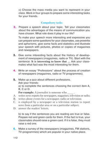 112
c) Choose the mass media you want to represent in your
class. Work in four groups to prepare some interesting tasks
for your friends.
2. Prepare a speech about your topic. Tell your classmates
about the advantages of the means of communication you
have chosen. What role does it play in our life?
Compulsory tasks
To make your speech more interesting and expressive you
can prepare some questions for your classmates, use proverbs
and aphorisms, give some facts and statistics and illustrate
your speech with pictures, photos or copies of magazines
and newspapers.
3. Give some interesting facts about the history of develop
ment of newspapers (magazines, radio or TV). Start with the
sentence: It is interesting to know that ... Ask your class
mates what fact was the most interesting for them.
4. Write an essay “Professions” about the process of creation
of newspapers (magazines, radio or TV programmes).
5. Make up a quiz about different professions.
Ask your friends:
a) to complete the sentences choosing the correct item A,
B, C or D.
6. Make a survey of the newspapers (magazines, FM stations,
TV programmes) which are popular in your native place.
For example: A journalist is someone who ____ .
A. writes news reports for newspapers, magazines, television or radio;
B. writes about events for a newspaper, radio or television;
C. is employed by a newspaper or a television station to report
news from a particular area or on a particular subject;
D. answer the readers’ letters.
b) to say if the sentences you are reading are true or false.
Prepare red and green cards for them. If the fact is true, your
classmates should raise a green card. If it is false, they must
raise a red one.
 