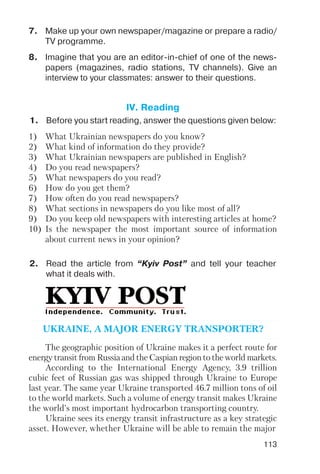 113
7. Make up your own newspaper/magazine or prepare a radio/
TV programme.
8. Imagine that you are an editor in chief of one of the news
papers (magazines, radio stations, TV channels). Give an
interview to your classmates: answer to their questions.
1. Before you start reading, answer the questions given below:
2. Read the article from “Kyiv Post” and tell your teacher
what it deals with.
IV. Reading
1) What Ukrainian newspapers do you know?
2) What kind of information do they provide?
3) What Ukrainian newspapers are published in English?
4) Do you read newspapers?
5) What newspapers do you read?
6) How do you get them?
7) How often do you read newspapers?
8) What sections in newspapers do you like most of all?
9) Do you keep old newspapers with interesting articles at home?
10) Is the newspaper the most important source of information
about current news in your opinion?
The geographic position of Ukraine makes it a perfect route for
energy transit from Russia and the Caspian region to the world markets.
According to the International Energy Agency, 3.9 trillion
cubic feet of Russian gas was shipped through Ukraine to Europe
last year. The same year Ukraine transported 46.7 million tons of oil
to the world markets. Such a volume of energy transit makes Ukraine
the world’s most important hydrocarbon transporting country.
Ukraine sees its energy transit infrastructure as a key strategic
asset. However, whether Ukraine will be able to remain the major
UKRAINE, A MAJOR ENERGY TRANSPORTER?
 