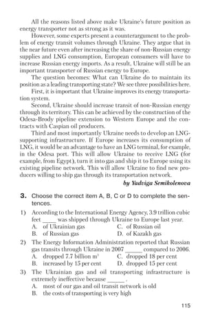 115
All the reasons listed above make Ukraine’s future position as
energy transporter not as strong as it was.
However, some experts present a counterargument to the prob
lem of energy transit volumes through Ukraine. They argue that in
the near future even after increasing the share of non Russian energy
supplies and LNG consumption, European consumers will have to
increase Russian energy imports. As a result, Ukraine will still be an
important transporter of Russian energy to Europe.
The question becomes: What can Ukraine do to maintain its
position as a leading transporting state? We see three possibilities here.
First, it is important that Ukraine improves its energy transporta
tion system.
Second, Ukraine should increase transit of non Russian energy
through its territory. This can be achieved by the construction of the
Odesa Brody pipeline extension to Western Europe and the con
tracts with Caspian oil producers.
Third and most importantly Ukraine needs to develop an LNG
supporting infrastructure. If Europe increases its consumption of
LNG, it would be an advantage to have an LNG terminal, for example,
in the Odesa port. This will allow Ukraine to receive LNG (for
example, from Egypt), turn it into gas and ship it to Europe using its
existing pipeline network. This will allow Ukraine to find new pro
ducers willing to ship gas through its transportation network.
by Yadviga Semikolenova
3. Choose the correct item A, B, C or D to complete the sen
tences.
1) According to the International Energy Agency, 3.9 trillion cubic
feet ____ was shipped through Ukraine to Europe last year.
A. of Ukrainian gas C. of Russian oil
B. of Russian gas D. of Kazakh gas
2) The Energy Information Administration reported that Russian
gas transits through Ukraine in 2007 _____ compared to 2006.
A. dropped 7.7 billion m3
C. dropped 18 per cent
B. increased by 15 per cent D. dropped 15 per cent
3) The Ukrainian gas and oil transporting infrastructure is
extremely ineffective because _____ .
A. most of our gas and oil transit network is old
B. the costs of transporting is very high
 