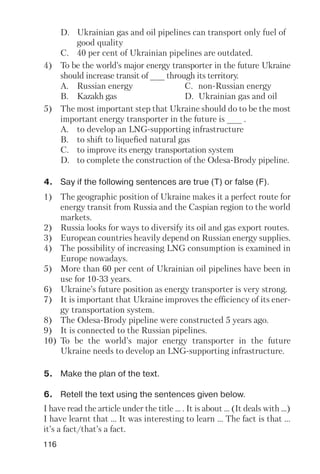 116
D. Ukrainian gas and oil pipelines can transport only fuel of
good quality
C. 40 per cent of Ukrainian pipelines are outdated.
4) To be the world’s major energy transporter in the future Ukraine
should increase transit of ___ through its territory.
A. Russian energy C. non Russian energy
B. Kazakh gas D. Ukrainian gas and oil
5) The most important step that Ukraine should do to be the most
important energy transporter in the future is ___ .
A. to develop an LNG supporting infrastructure
B. to shift to liquefied natural gas
C. to improve its energy transportation system
D. to complete the construction of the Odesa Brody pipeline.
4. Say if the following sentences are true (T) or false (F).
1) The geographic position of Ukraine makes it a perfect route for
energy transit from Russia and the Caspian region to the world
markets.
2) Russia looks for ways to diversify its oil and gas export routes.
3) European countries heavily depend on Russian energy supplies.
4) The possibility of increasing LNG consumption is examined in
Europe nowadays.
5) More than 60 per cent of Ukrainian oil pipelines have been in
use for 10 33 years.
6) Ukraine’s future position as energy transporter is very strong.
7) It is important that Ukraine improves the efficiency of its ener
gy transportation system.
8) The Odesa Brody pipeline were constructed 5 years ago.
9) It is connected to the Russian pipelines.
10) To be the world’s major energy transporter in the future
Ukraine needs to develop an LNG supporting infrastructure.
I have read the article under the title ... . It is about ... (It deals with ...)
I have learnt that ... It was interesting to learn ... The fact is that ...
it’s a fact/that’s a fact.
6. Retell the text using the sentences given below.
5. Make the plan of the text.
 