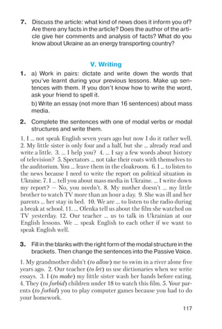 117
7. Discuss the article: what kind of news does it inform you of?
Are there any facts in the article? Does the author of the arti
cle give her comments and analysis of facts? What do you
know about Ukraine as an energy transporting country?
V. Writing
1. a) Work in pairs: dictate and write down the words that
you’ve learnt during your previous lessons. Make up sen
tences with them. If you don’t know how to write the word,
ask your friend to spell it.
b) Write an essay (not more than 16 sentences) about mass
media.
2. Complete the sentences with one of modal verbs or modal
structures and write them.
3. Fill in the blanks with the right form of the modal structure in the
brackets. Then change the sentences into the Passive Voice.
1. I ... not speak English seven years ago but now I do it rather well.
2. My little sister is only four and a half, but she ... already read and
write a little. 3. ... I help you? 4. ... I say a few words about history
of television? 5. Spectators ... not take their coats with themselves to
the auditorium. You ... leave them in the cloakroom. 6. I ... to listen to
the news because I need to write the report on political situation in
Ukraine. 7. I ... tell you about mass media in Ukraine. ... I write down
my report? — No, you needn’t. 8. My mother doesn’t ... my little
brother to watch TV more than an hour a day. 9. She was ill and her
parents ... her stay in bed. 10. We are ... to listen to the radio during
a break at school. 11. ... Olenka tell us about the film she watched on
TV yesterday. 12. Our teacher ... us to talk in Ukrainian at our
English lessons. We ... speak English to each other if we want to
speak English well.
1. My grandmother didn’t (to allow) me to swim in a river alone five
years ago. 2. Our teacher (to let) us use dictionaries when we write
essays. 3. I (to make) my little sister wash her hands before eating.
4. They (to forbid) children under 18 to watch this film. 5. Your par
ents (to forbid) you to play computer games because you had to do
your homework.
 