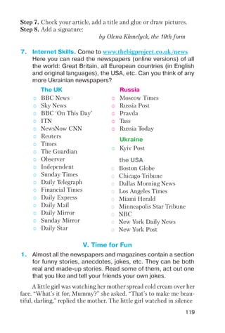 119
Step 7. Check your article, add a title and glue or draw pictures.
Step 8. Add a signature:
by Olena Khmelyck, the 10th form
7. Internet Skills. Come to www.thebigproject.co.uk/news
Here you can read the newspapers (online versions) of all
the world: Great Britain, all European countries (in English
and original languages), the USA, etc. Can you think of any
more Ukrainian newspapers?
oo BBC News
oo Sky News
oo BBC ‘On This Day’
oo ITN
oo NewsNow CNN
oo Reuters
oo Times
oo The Guardian
oo Observer
oo Independent
oo Sunday Times
oo Daily Telegraph
oo Financial Times
oo Daily Express
oo Daily Mail
oo Daily Mirror
oo Sunday Mirror
oo Daily Star
oo Moscow Times
oo Russia Post
oo Pravda
oo Tass
oo Russia Today
The UK Russia
oo Boston Globe
oo Chicago Tribune
oo Dallas Morning News
oo Los Angeles Times
oo Miami Herald
oo Minneapolis Star Tribune
oo NBC
oo New York Daily News
oo New York Post
the USA
oo Kyiv Post
Ukraine
V. Time for Fun
1. Almost all the newspapers and magazines contain a section
for funny stories, anecdotes, jokes, etc. They can be both
real and made up stories. Read some of them, act out one
that you like and tell your friends your own jokes.
A little girl was watching her mother spread cold cream over her
face. “What’s it for, Mummy?” she asked. “That’s to make me beau
tiful, darling,” replied the mother. The little girl watched in silence
 