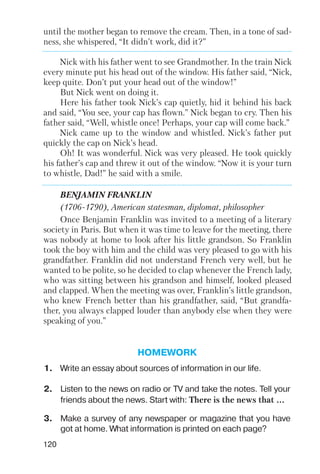 120
until the mother began to remove the cream. Then, in a tone of sad
ness, she whispered, “It didn’t work, did it?”
Nick with his father went to see Grandmother. In the train Nick
every minute put his head out of the window. His father said, “Nick,
keep quite. Don’t put your head out of the window!”
But Nick went on doing it.
Here his father took Nick’s cap quietly, hid it behind his back
and said, “You see, your cap has flown.” Nick began to cry. Then his
father said, “Well, whistle once! Perhaps, your cap will come back.”
Nick came up to the window and whistled. Nick’s father put
quickly the cap on Nick’s head.
Oh! It was wonderful. Nick was very pleased. He took quickly
his father’s cap and threw it out of the window. “Now it is your turn
to whistle, Dad!” he said with a smile.
BENJAMIN FRANKLIN
(1706 1790), American statesman, diplomat, philosopher
Once Benjamin Franklin was invited to a meeting of a literary
society in Paris. But when it was time to leave for the meeting, there
was nobody at home to look after his little grandson. So Franklin
took the boy with him and the child was very pleased to go with his
grandfather. Franklin did not understand French very well, but he
wanted to be polite, so he decided to clap whenever the French lady,
who was sitting between his grandson and himself, looked pleased
and clapped. When the meeting was over, Franklin’s little grandson,
who knew French better than his grandfather, said, “But grandfa
ther, you always clapped louder than anybody else when they were
speaking of you.”
HOMEWORK
1. Write an essay about sources of information in our life.
2. Listen to the news on radio or TV and take the notes. Tell your
friends about the news. Start with: There is the news that ...
3. Make a survey of any newspaper or magazine that you have
got at home. What information is printed on each page?
 