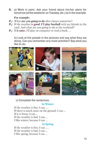 13
5. a) Work in pairs. Ask your friend about his/her plans for
tomorrow (at the weekend, on Tuesday, etc.) as in the example.
For example:
P1: What are you going to do after classes tomorrow?
P2: If the weather is good, I’ll play football with my friends in the
yard. And what are you going to do at the weekend?
P1: If it rains, I’ll play on computer or read a book. ...
b) Look at the people in the pictures and say what they are
doing. Can you remember any more activities? Say what you
like to do.
c) Complete the sentences.
In Winter
If the weather is fine, I can ... .
If there is much snow on the ground, I can ...
If it is frosty, I can ...
If the weather is bad, I can ...
I like winter, because I can ...
In Spring
If the weather is fine, I can ... .
If the weather is bad, I can ...
I like spring, because I can ...
A B C
D E F
 