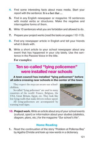 121
9. Write a short article to your school newspaper about any
event that has happened in your city lately. Use the sen
tence in the Passive Voice in the title.
For examples:
Ten so called “lying policemen”
were installed near schools
A town council has installed “lying policemen” before
all zebra crossing near schools in the center of the town.
They expect the step can secure our school
children.
So called “lying policemen” are used in many
countries of the world: France, Belgium, the
USA, Great Britain, Egypt, etc. They look like
low lying walls that make drivers reduce speed.
All lying policemen are accompanied by
warning road signs.
7. Prepare your project works (read the tasks on pages 112 113).
4. Find some interesting facts about mass media. Start your
report with the sentence: It is a fact that ...
6. Write 10 sentences what you are forbidden and allowed to do.
5. Find in any English newspaper or magazine 10 sentences
with modal verbs or structures. Make the negative and
interrogative forms of them.
8. Find any newspaper article in English and tell your friends
what it deals with.
10. Project work. Write an article about any of your school events
(cultural, sport) or information about your studies (statistics,
diagram, plans, etc.) for the magazine “Our school’s life”.
Home Reading
1. Read the continuation of the story “Problem at Pollensa Bay”
by Agatha Christie and look up new words in a dictionary.
 