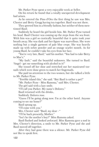 122
Mr. Parker Pyne spent a very enjoyable week at Seller.
On his return he found that a totally unexpected development
had arisen.
As he entered the Pino d’Oro the first thing he saw was Mrs.
Chester and Betty Gregg having tea together. Basil was not there.
They greeted him in a friendly fashion, but neither of them men
tioned Basil.
Suddenly he heard the girl beside him. Mr. Parker Pyne turned
his head. Basil Chester was coming up the steps from the sea front.
With him was a girl so exotically beautiful that it quite took your
breath away. She was dark and her figure was marvellous. She wore
nothing but a single garment of pale blue crepe. She was heavily
made up with ochre powder and an orange scarlet mouth. As for
young Basil, he couldn’t take his eyes from her face.
“You’re very late, Basil,” said his mother. “You had to take Betty
to Mac’s.”
“My fault,” said the beautiful unknown. She turned to Basil.
“Angel get me something with alcohol in it!”
She tossed off her shoe and stretched out her manicured toe
nails which were done green to match her fingernails.
She paid no attention to the two women, but she talked a little
to Mr. Parker Pyne.
“Terrible island this,” she said. “But Basil is rather a pet!”
“Mr. Parker Pyne Miss Ramona,” said Mrs. Chester.
The girl said with a lazy smile.
“I’ll call you Parker. My name’s Dolores.”
Basil returned with the drinks..
Suddenly Dolores rose.
“Guess I’ll be going along now. I’m at the other hotel. Anyone
coming to see me home?”
Basil sprang up.
“I’ll come with you.”
Mrs. Chester said: “Basil, my dear “
“I’ll be back presently, Mother.”
“Isn’t he the mother’s boy?” Miss Ramona asked.
Basil flushed and looked awkward. Miss Ramona gave a nod in
Mrs. Chester’s direction, a smile to Mr. Parker Pyne and she and
Basil moved off together.
After they had gone there was a silence. Mr. Parker Pyne did
not like to speak first.
 