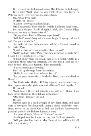 123
Betty Gregg was looking out to sea. Mrs. Chester looked angry.
Betty said: “Well, what do you think of our new friend in
Pollensa Bay?” Her voice was not quite steady.
Mr. Parker Pyne said:
“A little er exotic.”
“Exotic?” Betty gave a short laugh.
Mrs. Chester said: “She’s terrible terrible. Basil must be quite mad.
Betty said sharply: “Basil’s all right. I think, Mrs. Chester, I’ll go
home and not stay to dinner after all.”
“Oh, my dear Basil will be so disappointed.”
“Will he?” asked Betty with a short laugh. “Anyway, I think I
will. I’ve got a headache.”
She smiled at them both and went off. Mrs. Chester turned to
Mr. Parker Pyne.
“I wish we had never come to this place never!”
“Well,” said Mr. Parker Pyne, “this new attraction seems to have
broken his feelings to Miss Gregg.”
“I don’t know what you mean,” said Mrs. Chester. “Betty is a
dear child. She is behaving extremely well over this. I think my boy
must be mad. That Miss Ramona! She’s impossible.”
“But extremely good looking.”
Basil ran up the steps from the sea front.
“Hullo, Mater, here I am. Where’s Betty?”
“Betty’s gone home with a headache. Basil, you are unkind to
Betty.”
“For God’s sake, Mother! If Betty is going to make a fuss every
time I speak to another girl a nice sort of life we’ll lead together.”
He paused.
“Look here, if Betty isn’t going to dine with us I think I’ll go
back to the Mariposa. They did ask me to dine...”
“Oh, Basil You see,” she said.
He saw.
Matters came to a head a couple of days later. Betty and Basil
were to have gone for a long walk, taking a picnic lunch with them.
Betty arrived at the Pino d’Oro to find that Basil had forgotten the
plan and gone for the Dolores Ramona’s party.
“It’s quite all right,” she said. “It doesn’t matter.”
She slipped from her finger the ring that Basil had given her.
“Will you give him back it, Mrs Chester? And tell him it’s all
right not to worry...”
 