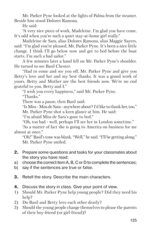 125
Mr. Parker Pyne looked at the lights of Palma from the steamer.
Beside him stood Dolores Ramona.
He said:
“A very nice piece of work, Madeleine. I’m glad you have come.
It’s odd when you’re such a quiet stay at home girl really.”
Madeleine de Sara, alias Dolores Ramona, alias Maggie Sayers,
said: “I’m glad you’re pleased, Mr. Parker Pyne. It’s been a nice little
change. I think I’ll go below now and get to bed before the boat
starts. I’m such a bad sailor.”
A few minutes later a hand fell on Mr. Parker Pyne’s shoulder.
He turned to see Basil Chester.
“Had to come and see you off, Mr. Parker Pyne and give you
Betty’s love and her and my best thanks. It was a grand work of
yours. Betty and Mother are the best friends now. We’re no end
grateful to you, Betty and I.”
“I wish you every happiness,” said Mr. Parker Pyne.
“Thanks.”
There was a pause, then Basil said:
“Is Miss Miss de Sara anywhere about? I’d like to thank her, too.”
Mr. Parker Pyne shot a keen glance at him. He said:
“I’m afraid Miss de Sara’s gone to bed.”
“Oh, too bad well, perhaps I’ll see her in London sometime.”
“As a matter of fact she is going to America on business for me
almost at once.”
“Oh!” Basil’s tone was blank. “Well,” he said. “I’ll be getting along.”
Mr. Parker Pyne smiled.
2. Prepare some questions and tasks for your classmates about
the story you have read:
a) choose the correct item A, B, C or D to complete the sentences;
b) say if the sentences are true or false.
3. Retell the story. Describe the main characters.
4. Discuss the story in class. Give your point of view.
1) Should Mr. Parker Pyne help young people? Did they need his
help?
2) Do Basil and Betty love each other dearly?
3) Should the young people change themselves to please the parents
of their boy friend (or girl friend)?
 