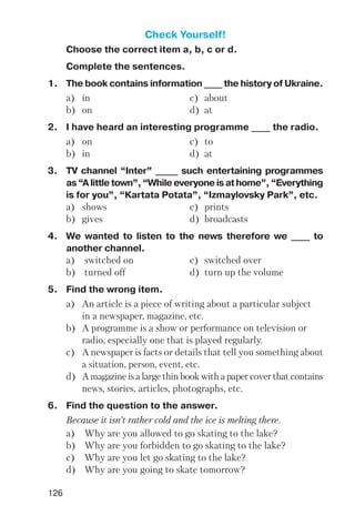 126
Check Yourself!
Choose the correct item a, b, c or d.
Complete the sentences.
1. The book contains information ____ the history of Ukraine.
a) in c) about
b) on d) at
2. I have heard an interesting programme ____ the radio.
a) on c) to
b) in d) at
3. TV channel “Inter” _____ such entertaining programmes
as “A little town”, “While everyone is at home”, “Everything
is for you”, “Kartata Potata”, “Izmaylovsky Park”, etc.
a) shows c) prints
b) gives d) broadcasts
4. We wanted to listen to the news therefore we ____ to
another channel.
a) switched on c) switched over
b) turned off d) turn up the volume
5. Find the wrong item.
a) An article is a piece of writing about a particular subject
in a newspaper, magazine, etc.
b) A programme is a show or performance on television or
radio, especially one that is played regularly.
c) A newspaper is facts or details that tell you something about
a situation, person, event, etc.
d) A magazine is a large thin book with a paper cover that contains
news, stories, articles, photographs, etc.
6. Find the question to the answer.
Because it isn’t rather cold and the ice is melting there.
a) Why are you allowed to go skating to the lake?
b) Why are you forbidden to go skating to the lake?
c) Why are you let go skating to the lake?
d) Why are you going to skate tomorrow?
 