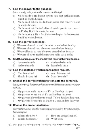 127
7. Find the answer to the question.
Must Andriy take part in the concert on Friday?
a) No, he needn’t. He doesn’t have to take part in that concert.
But if he wants, he can.
b) No, he must not. He mustn’t take part in that concert. But if
he wants, he can.
c) No, he must not. He isn’t allowed to take part in the concert
on Friday. But if he wants, he may.
d) No, he must not. He is forbidden to take part in that concert.
But if he wants, he can.
8. Find the correct sentence.
a) We were allowed to read the news on radio last Sunday.
b) We were allowed read the news on radio last Sunday.
c) We are allowed to read the news on radio last Sunday.
d) We were allow to read the news on radio last Sunday.
9. Find the analogue of the modal verb must in the Past Tenses.
a) have to do smth c) made smb do smth
b) had to do smth d) let smb do smth
10. Find the sentence which means polite request.
a) Can I come in? c) Am I let come in?
b) Should I come in? d) May I come in?
11. Choose the correct variant to translate the sentence.
Минулого року батьки забороняли мені дивитися телевізор у
неділю.
a) My parents made me watch TV on Sundays last year.
b) My parents let me watch TV on Sundays last year.
c) My parents allowed me to watch TV on Sundays last year.
d) My parents forbade me to watch TV on Sundays last year.
12. Choose the proper sentence.
Your mother comes into the room and she sees that a TV set is broken.
She asks you:
a) What’s the news? c) How are you getting on?
b) What’s happened? d) What’s on?
Thekeystotheexercises:1b,c,2a,3d,4c,5c,6b,7a,8a,9b,10d,11d,12b.
 