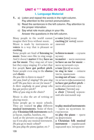 128
UNIT 4 *** MUSIC IN OUR LIFE
I. Language Material
1. a) Listen and repeat the words in the right column.
Pay attention to the correct pronunciation.
b) Read the sentences in the left column. Pay attention to
the proper intonation.
c) Say what role music plays in your life.
Answer the questions in the left column.
Many people in the world cannot
imagine their lives without music.
Music is made by instruments or
voices in a way that is pleasant or
exciting.
Some people are fond of listening to
music. Some ones like to sing songs.
And it doesn’t matter if they have an
ear for music. They sing out of tune
but they enjoy singing. It’s a fact that
few people have got perfect pitch.
Some people even sing in the chorus
and choirs.
Do you like to listen to music?
Are you fond of singing? Do you sing
well? Do you have an ear for music?
Is there anybody in your group who
has got perfect pitch?
Who of you sing in the choirs?
Music is also the art of writing or
playing music.
Some people go to music schools.
They are trained to play different
musical instruments. Some of them
play Ukrainian folk instruments such
as bayan, sopilka, bandura, etc.
Look at the pictures on page 129 and
say if you play any musical instrument.
Do you go to music school?
Do you play the piano/guitar, etc.?
a voice [vPIs] голос
exciting [Ik!saItIN] захоп
люючий
to listen to music — слухати
музику
to matter — мати значення
to have an ear for music —
мати музичний слух
a tune [tju:n] мелодія
to sing in tune — співати
чисто, правильно
to sing out of tune — співа
ти нечисто (фальшивити)
to have got perfect pitch —
мати абсолютний слух
a chorus [!kLrqs] хор
a choir [!kwaIq] церков
ний або шкільний хор
to play musical instruments
— грати на музичних ін
струментах
to play the piano — грати
на фортепіано
a Ukrainian folk musical
instrument — український
народний муз. інструмент
 