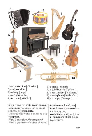 129
Some people can write music. To com
pose music you should have a talent —
a special natural ability.
Someone who writes music is called a
composer.
What is your favourite composer?
What is your favourite piece of music?
to compose [kqm!pqUz]
to write/compose music —
писати музику
an ability [q!bIlItI] здібність
a composer [kqm!pqUzq]
композитор
1
2
3
4
5
6
7
9
8
10
1) an accordion [q!kLdjqn]
2) a drum [drAm]
3) a harp [hRp]
4) a guitar [gI!tR]
5) a violin [@vaIq!lIn]
6) a piano [pI!xnqU]
7) a (violin)cello [!CelqU]
8) a synthesizer [!sInTIsaIzq]
9) a saxophone [!sxksqfqUn]
10) a trumpet [!trAmpIt]
 