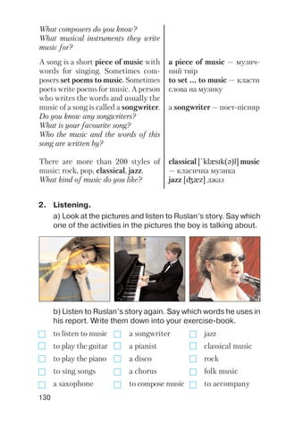 130
What composers do you know?
What musical instruments they write
music for?
A song is a short piece of music with
words for singing. Sometimes com
posers set poems to music. Sometimes
poets write poems for music. A person
who writes the words and usually the
music of a song is called a songwriter.
Do you know any songwriters?
What is your favourite song?
Who the music and the words of this
song are written by?
There are more than 200 styles of
music: rock, pop, classical, jazz.
What kind of music do you like?
a piece of music — музич
ний твір
to set ... to music — класти
слова на музику
a songwriter — поет пісняр
classical [!klxsIk(q)l] music
— класична музика
jazz [Gxz] джаз
b) Listen to Ruslan’s story again. Say which words he uses in
his report. Write them down into your exercise book.
to listen to music a songwriter jazz
to play the guitar a pianist classical music
to play the piano a disco rock
to sing songs a chorus folk music
a saxophone to compose music to accompany
2. Listening.
a) Look at the pictures and listen to Ruslan’s story. Say which
one of the activities in the pictures the boy is talking about.
 