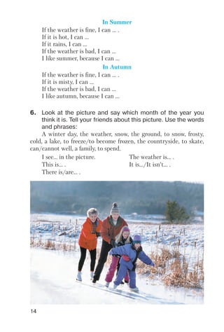 14
In Summer
If the weather is fine, I can ... .
If it is hot, I can ...
If it rains, I can ...
If the weather is bad, I can ...
I like summer, because I can ...
In Autumn
If the weather is fine, I can ... .
If it is misty, I can ...
If the weather is bad, I can ...
I like autumn, because I can ...
6. Look at the picture and say which month of the year you
think it is. Tell your friends about this picture. Use the words
and phrases:
A winter day, the weather, snow, the ground, to snow, frosty,
cold, a lake, to freeze/to become frozen, the countryside, to skate,
can/cannot well, a family, to spend.
I see… in the picture. The weather is… .
This is… . It is…/It isn’t… .
There is/are… .
 