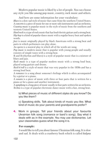 132
Modern popular music is liked by a lot of people. You can choose
any style you like among pop music, country, rock music and others.
And here are some information for your vocabulary:
Blues is a slow sad style of music that came from the southern United States.
A concerto is a piece of music for one or more solo instruments and an orchestra.
Country music is popular music in the style of music from the southern and
western United States.
Hard rock is a type of rock music that has loud electric guitars and a strong beat.
Hip hop is a kind of popular dance music with a regular heavy beat and spoken
words.
Jazz is music originally played by black Americans with a strong beat and
parts in which performers can play alone.
An opera is a musical play in which all of the words are sung.
Pop music is modern music that is popular with young people and usually
consists of simple tunes with a strong beat.
R and B (rhythm and blues) is a style of popular music that is a mixture of
blues and jazz.
Rock music is a type of popular modern music with a strong loud beat,
played using guitars and drums.
Rock’n’roll is a style of music that was very popular in the 1950s and has a
strong loud beat.
A romance is a song about someone’s feelings which is often accompanied
by a guitar or a piano.
A sonata is a piece of music with three or four parts that is written for a
piano or for a piano and another instrument.
A symphony is a long piece of music usually in four parts written for an orchestra.
Techno is a type of popular electronic dance music with a fast, strong beat.
b) What pieces of music of different styles do you know? Do
you like them?
c) Speaking skills. Talk about kinds of music you like. What
kind of music do your parents and grandparents prefer?
4. Work in groups. Tell your friends about your favourite
Ukrainian folk song (romance or bard’s song). Say what it
deals with as in the example. You may use dictionaries. Let
your classmates guess what the song it is.
For example:
I would like to tell you about famous Ukrainian folk song. It is slow
and sad. It deals with a cranberry bush which is called kalyna
 