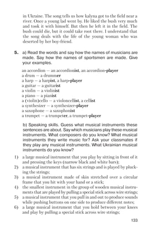 133
5. a) Read the words and say how the names of musicians are
made. Say how the names of sportsmen are made. Give
your examples.
in Ukraine. The song tells us how kalyna got to the field near a
river. Once a young lad went by. He liked the bush very much
and took it with himself. But then he left it in the field. The
bush could die, but it could take root there. I understand that
the song deals with the life of the young woman who was
deserted by her boy friend.
b) Speaking skills. Guess what musical instruments these
sentences are about. Say which musicians play these musical
instruments. What composers do you know? What musical
instruments they write music for? Ask your classmates if
they play any musical instruments. What Ukrainian musical
instruments do you know?
1) a large musical instrument that you play by sitting in front of it
and pressing the keys (narrow black and white bars);
2) a musical instrument that has six strings and is played by pluck
ing the strings;
3) a musical instrument made of skin stretched over a circular
frame that you hit with your hand or a stick;
4) the smallest instrument in the group of wooden musical instru
ments that are played by pulling a special stick across wire strings;
5) a musical instrument that you pull in and out to produce sounds
while pushing buttons on one side to produce different notes;
6) a large musical instrument that you hold between your knees
and play by pulling a special stick across wire strings;
an accordion — an accordionist, an accordion player
a drum — a drummer
a harp — a harpist, a harp player
a guitar — a guitarist
a violin — a violinist
a piano — a pianist
a (violin)cello — a violoncellist, a cellist
a synthesizer — a synthesizer player
a saxophone — a saxophonist
a trumpet — a trumpeter, a trumpet player
 