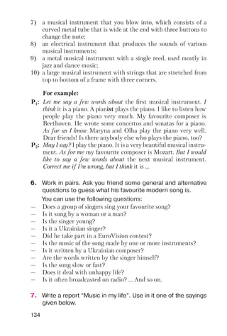 134
7) a musical instrument that you blow into, which consists of a
curved metal tube that is wide at the end with three buttons to
change the note;
8) an electrical instrument that produces the sounds of various
musical instruments;
9) a metal musical instrument with a single reed, used mostly in
jazz and dance music;
10) a large musical instrument with strings that are stretched from
top to bottom of a frame with three corners.
For example:
P1: Let me say a few words about the first musical instrument. I
think it is a piano. A pianist plays the piano. I like to listen how
people play the piano very much. My favourite composer is
Beethoven. He wrote some concertos and sonatas for a piano.
As far as I know Maryna and Olha play the piano very well.
Dear friends! Is there anybody else who plays the piano, too?
P2: May I say? I play the piano. It is a very beautiful musical instru
ment. As for me my favourite composer is Mozart. But I would
like to say a few words about the next musical instrument.
Correct me if I’m wrong, but I think it is ...
6. Work in pairs. Ask you friend some general and alternative
questions to guess what his favourite modern song is.
You can use the following questions:
— Does a group of singers sing your favourite song?
— Is it sung by a woman or a man?
— Is the singer young?
— Is it a Ukrainian singer?
— Did he take part in a EuroVision contest?
— Is the music of the song made by one or more instruments?
— Is it written by a Ukrainian composer?
— Are the words written by the singer himself?
— Is the song slow or fast?
— Does it deal with unhappy life?
— Is it often broadcasted on radio? ... And so on.
7. Write a report “Music in my life”. Use in it one of the sayings
given below.
 