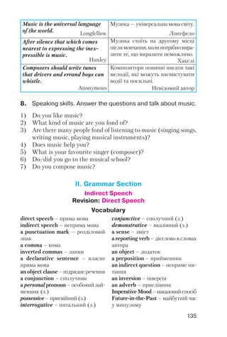 135
8. Speaking skills. Answer the questions and talk about music.
1) Do you like music?
2) What kind of music are you fond of?
3) Are there many people fond of listening to music (singing songs,
writing music, playing musical instruments)?
4) Does music help you?
5) What is your favourite singer (composer)?
6) Do/did you go to the musical school?
7) Do you compose music?
Music is the universal language
of the world.
Longfellow
Музика — універсальна мова світу.
Лонгфело
After silence that which comes
nearest to expressing the inex
pressible is music.
Huxley
Музика стоїть на другому місці
післямовчання,колипотрібновира
зити те, що виразити неможливо.
Хакслі
Composers should write tunes
that drivers and errand boys can
whistle.
Anonymous
Композитори повинні писати такі
мелодії, які можуть насвистувати
водії та посильні.
Невідомий автор
II. Grammar Section
Indirect Speech
Revision: Direct Speech
Vocabulary
direct speech – пряма мова
indirect speech – непряма мова
a punсtuation mark — розділовий
знак
a comma – кома
inverted commas – лапки
a declarative sentence – власне
пряма мова
an object clause – підрядне речення
a conjunction – сполучник
a personal pronoun – особовий зай
менник (з.)
possessive – присвійний (з.)
interrogative – питальний (з.)
conjunctive – сполучний (з.)
demonstrative – вказівний (з.)
a sense – зміст
a reporting verb – дієслово в словах
автора
an object – додаток
a preposition – прийменник
an indirect question – непряме пи
тання
an inversion – інверсія
an adverb – прислівник
Imperative Mood – наказовий спосіб
Future in the Past – майбутній час
у минулому
 