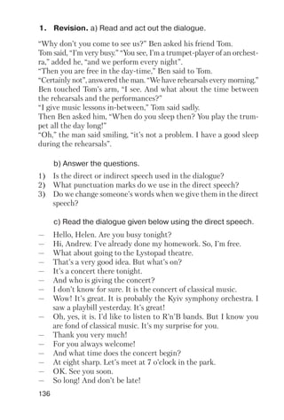136
1. Revision. a) Read and act out the dialogue.
b) Answer the questions.
c) Read the dialogue given below using the direct speech.
“Why don’t you come to see us?” Ben asked his friend Tom.
Tom said, “I’m very busy.” “You see, I’m a trumpet player of an orchest
ra,” added he, “and we perform every night”.
“Then you are free in the day time,” Ben said to Tom.
“Certainly not”, answered the man. “We have rehearsals every morning.”
Ben touched Tom’s arm, “I see. And what about the time between
the rehearsals and the performances?”
“I give music lessons in between,” Tom said sadly.
Then Ben asked him, “When do you sleep then? You play the trum
pet all the day long!”
“Oh,” the man said smiling, “it’s not a problem. I have a good sleep
during the rehearsals”.
1) Is the direct or indirect speech used in the dialogue?
2) What punctuation marks do we use in the direct speech?
3) Do we change someone’s words when we give them in the direct
speech?
— Hello, Helen. Are you busy tonight?
— Hi, Andrew. I’ve already done my homework. So, I’m free.
— What about going to the Lystopad theatre.
— That’s a very good idea. But what’s on?
— It’s a concert there tonight.
— And who is giving the concert?
— I don’t know for sure. It is the concert of classical music.
— Wow! It’s great. It is probably the Kyiv symphony orchestra. I
saw a playbill yesterday. It’s great!
— Oh, yes, it is. I’d like to listen to R’n’B bands. But I know you
are fond of classical music. It’s my surprise for you.
— Thank you very much!
— For you always welcome!
— And what time does the concert begin?
— At eight sharp. Let’s meet at 7 o’clock in the park.
— OK. See you soon.
— So long! And don’t be late!
 