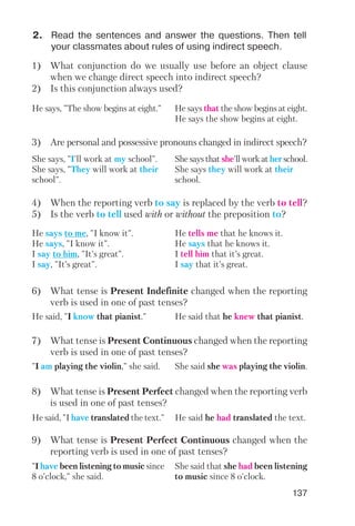137
2. Read the sentences and answer the questions. Then tell
your classmates about rules of using indirect speech.
1) What conjunction do we usually use before an object clause
when we change direct speech into indirect speech?
2) Is this conjunction always used?
3) Are personal and possessive pronouns changed in indirect speech?
4) When the reporting verb to say is replaced by the verb to tell?
5) Is the verb to tell used with or without the preposition to?
6) What tense is Present Indefinite changed when the reporting
verb is used in one of past tenses?
He says, "The show begins at eight." He says that the show begins at eight.
He says the show begins at eight.
She says, "I'll work at my school".
She says, "They will work at their
school".
She says that she'll work at her school.
She says they will work at their
school.
He says to me, "I know it".
He says, "I know it".
I say to him, "It’s great".
I say, "It’s great".
He tells me that he knows it.
He says that he knows it.
I tell him that it’s great.
I say that it’s great.
He said, "I know that pianist." He said that he knew that pianist.
He said, "I have translated the text." He said he had translated the text.
7) What tense is Present Continuous changed when the reporting
verb is used in one of past tenses?
8) What tense is Present Perfect changed when the reporting verb
is used in one of past tenses?
"I have been listening to music since
8 o'clock," she said.
She said that she had been listening
to music since 8 o'clock.
9) What tense is Present Perfect Continuous changed when the
reporting verb is used in one of past tenses?
"I am playing the violin," she said. She said she was playing the violin.
 