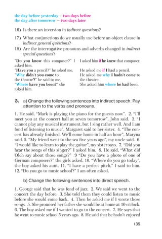 139
"Do you know this composer?" I
asked him.
"Have you a pencil?" he asked me.
"Why didn't you come to
the theatre?" he said to me.
"Where have you been?" she
asked him.
I asked him if he knew that composer.
He asked me if I had a pencil.
He asked me why I hadn't come to
the theatre.
She asked him where he had been.
the day before yesterday – two days before
the day after tomorrow — two days later
16) Is there an inversion in indirect questions?
17) What conjunctions do we usually use before an object clause in
indirect general questions?
18) Are the interrogative pronouns and adverbs changed in indirect
special questions?
3. a) Change the following sentences into indirect speech. Pay
attention to the verbs and pronouns.
b) Change the following sentences into direct speech.
1. He said, “Mark is playing the piano for the guests now”. 2. “I’ll
meet you at the concert hall at seven tomorrow”, John said. 3. “I
cannot play any musical instrument, but I sing rather well. And I am
fond of listening to music”, Margaret said to her sister. 4. “The con
cert has already finished. We’ll come home in half an hour”, Maryna
said. 5. “My friend went to the sea five years ago”, my uncle said. 6.
“I would like to learn to play the guitar”, my sister says. 7. “Did you
hear the songs of this singer?” I asked him. 8. He said, “What did
Oleh say about those songs?” 9 “Do you have a photo of one of
German composers?” the girls asked. 10. “Where do you go today”,
the boy asked his aunt. 11. “I have a perfect pitch,” I said to him.
12. “Do you go to music school?” I am often asked.
1. George said that he was fond of jazz. 2. We said we went to the
concert the day before. 3. She told them they could listen to music
before she would come back. 4. Then he asked me if I wrote those
songs. 5. She promised her father she would be at home at 10 o’clock.
6. The boy asked me if I wanted to go to the concert. 7. He says that
he went to music school 5 years ago. 8. He said that he hadn’t enjoyed
 