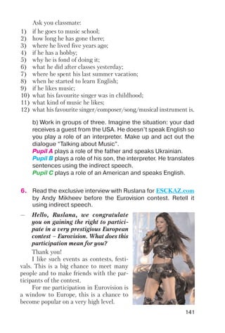 141
Ask you classmate:
1) if he goes to music school;
2) how long he has gone there;
3) where he lived five years ago;
4) if he has a hobby;
5) why he is fond of doing it;
6) what he did after classes yesterday;
7) where he spent his last summer vacation;
8) when he started to learn English;
9) if he likes music;
10) what his favourite singer was in childhood;
11) what kind of music he likes;
12) what his favourite singer/composer/song/musical instrument is.
b) Work in groups of three. Imagine the situation: your dad
receives a guest from the USA. He doesn’t speak English so
you play a role of an interpreter. Make up and act out the
dialogue “Talking about Music”.
Pupil A plays a role of the father and speaks Ukrainian.
Pupil B plays a role of his son, the interpreter. He translates
sentences using the indirect speech.
Pupil C plays a role of an American and speaks English.
6. Read the exclusive interview with Ruslana for ESCKAZ.com
by Andy Mikheev before the Eurovision contest. Retell it
using indirect speech.
— Hello, Ruslana, we congratulate
you on gaining the right to partici
pate in a very prestigious European
contest – Eurovision. What does this
participation mean for you?
Thank you!
I like such events as contests, festi
vals. This is a big chance to meet many
people and to make friends with the par
ticipants of the contest.
For me participation in Eurovision is
a window to Europe, this is a chance to
become popular on a very high level.
 