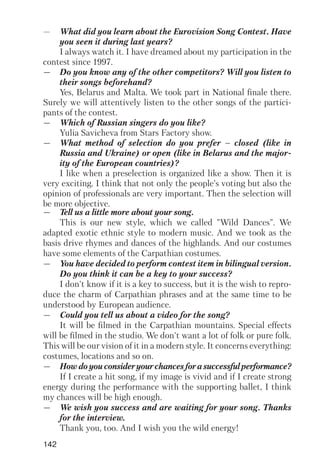 142
— What did you learn about the Eurovision Song Contest. Have
you seen it during last years?
I always watch it. I have dreamed about my participation in the
contest since 1997.
— Do you know any of the other competitors? Will you listen to
their songs beforehand?
Yes, Belarus and Malta. We took part in National finale there.
Surely we will attentively listen to the other songs of the partici
pants of the contest.
— Which of Russian singers do you like?
Yulia Savicheva from Stars Factory show.
— What method of selection do you prefer – closed (like in
Russia and Ukraine) or open (like in Belarus and the major
ity of the European countries)?
I like when a preselection is organized like a show. Then it is
very exciting. I think that not only the people’s voting but also the
opinion of professionals are very important. Then the selection will
be more objective.
— Tell us a little more about your song.
This is our new style, which we called "Wild Dances". We
adapted exotic ethnic style to modern music. And we took as the
basis drive rhymes and dances of the highlands. And our costumes
have some elements of the Carpathian costumes.
— You have decided to perform contest item in bilingual version.
Do you think it can be a key to your success?
I don't know if it is a key to success, but it is the wish to repro
duce the charm of Carpathian phrases and at the same time to be
understood by European audience.
— Could you tell us about a video for the song?
It will be filmed in the Carpathian mountains. Special effects
will be filmed in the studio. We don't want a lot of folk or pure folk.
This will be our vision of it in a modern style. It concerns everything:
costumes, locations and so on.
— Howdoyouconsideryourchancesforasuccessfulperformance?
If I create a hit song, if my image is vivid and if I create strong
energy during the performance with the supporting ballet, I think
my chances will be high enough.
— We wish you success and are waiting for your song. Thanks
for the interview.
Thank you, too. And I wish you the wild energy!
 