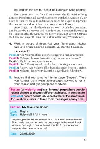 147
Every year countries from Europe enter the Eurovision Song
Contest. People from all over the continent watch the event on TV or
listen to it on the radio. It's a fantastic chance for singers to represent
their countries and to be heard and seen all over Europe.
According to the rules the winner is chosen not only by a competent
jury but also by TV viewers and radio listeners. It is especially exciting
for Ukrainians that the winner of the Eurovision Song Contest 2004 was
the Ukrainian singer Ruslana. She performed the song “Wild dances”.
b) Read the text and talk about the Eurovision Song Contest.
4. Work in groups of three. Ask your friend about his/her
favourite singer as in the example. Guess who he/she is.
For example:
Pupil A: Ask Maksym if his favourite singer is a man or a woman.
Pupil B: Maksym! Is your favourite singer a man or a woman?
Pupil C: My favourite singer is a man.
Pupil B: Oleh! Maksym said that his favourite singer was a man.
Pupil A: Andriy! Ask Maksym if his favourite singer lives in Ukraine.
Pupil B: Maksym! Does your favourite singer live in Ukraine?...
5. Imagine that you came to Internet page “Singers”. There
you found a forum. Read the messages, say who is right in
your opinion and give your piece of advice.
ForumForum (or(or web forumweb forum)) is an Internet page where people
have a chance to discuss different subjects. In contrast to
web chatweb chat (wherepeopletalktoeachotheratthesametime),
forum allows users to leave their messages at any time.
Section: My favourite singer
User: Bagira
Topic: Help me!!! I fell in love!!!
Date: 20/08/2009
Help me, please! I don’t know what to do. I fell in love with Dima
Bilan. He is handsome, he is the best singer in the world! I took
to him at first sight. I cannot live without him! I cannot eat and
sleep. Advise me what I can do!
 