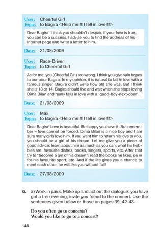 148
User: Cheerful Girl
Topic: to Bagira <Help me!!! I fell in love!!!>
Date: 21/08/2009
User: Race Driver
Topic: to Cheerful Girl
Date: 21/08/2009
User: Max
Topic: to Bagira <Help me!!! I fell in love!!!>
Date: 27/08/2009
Dear Bagira! I think you shouldn’t despair. If your love is true,
you can be a success. I advise you to find the address of his
Internet page and write a letter to him.
As for me, you (Cheerful Girl) are wrong. I think you give vain hopes
to our poor Bagira. In my opinion, it is natural to fall in love with a
famous singer. Bagira didn’t write how old she was. But I think
she is 13 or 14. Bagira should live and wait when she stops loving
Dima Bilan and really falls in love with a ‘good boy next door’.
Dear Bagira! Love is beautiful. Be happy you have it. But remem
ber – love cannot be forced. Dima Bilan is a nice boy and I am
sure many girls love him. If you want him to return his love to you,
you should be a girl of his dream. Let me give you a piece of
good advice: learn about him as much as you can: what his hob
bies are, favourite dishes, books, singers, sports, etc. After that
try to “become a girl of his dream”: read the books he likes, go in
for his favourite sport, etc. And if the life gives you a chance to
meet each other, he will like you without fail!
6. a) Work in pairs. Make up and act out the dialogue: you have
got a free evening, invite you friend to the concert. Use the
sentences given below or those on pages 39, 42 43.
Do you often go to concerts?
Would you like to go to a concert?
 