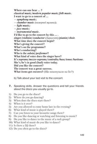 149
7. Speaking skills. Answer the questions and tell your friends
about the disco you usually go to.
b) Talk about your last visit to the concert.
Where can one hear ... ?
classical music/modern popular music/folk music.
I want to go to a concert of ...
— symphony music;
— chamber music (камерної музики);
— light music;
— jazz music;
— instrumental music.
I’d like to go to the concert by this ... .
singer/violinist/conductor (диригент)/pianist/choir.
What time does the concert begin?
Who’s giving the concert?
What’s on the programme?
Who’s conducting?
Who is the soloist/performer?
What kind of voice does the singer have?
It’s soprano/mezzo soprano/contralto/bass/tenor/baritone.
She’s/he’s in good (bad) voice today.
Did you like the concert?
The concert was a great success.
What items got encores? (Що виконували на біс?)
1) Do you go to the disco?
2) Where do you go dancing?
3) When does the disco start there?
4) When is it over?
5) Are you allowed to come home late in the evening?
6) What kind of music is played there?
7) Can you listen to your favourite songs there?
8) Do you like dancing or watching and listening to music?
9) Do you like to dance to the music of a rock group?
10) What kind of music do you like to dance?
11) Is there a DJ there?
12) Do you often go to the disco?
 