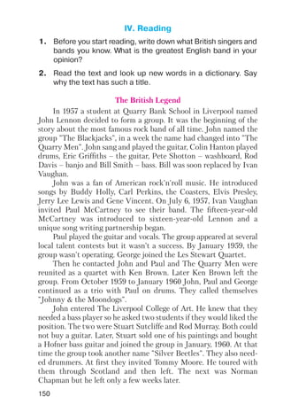 150
1. Before you start reading, write down what British singers and
bands you know. What is the greatest English band in your
opinion?
2. Read the text and look up new words in a dictionary. Say
why the text has such a title.
The British Legend
In 1957 a student at Quarry Bank School in Liverpool named
John Lennon decided to form a group. It was the beginning of the
story about the most famous rock band of all time. John named the
group "The Blackjacks", in a week the name had changed into "The
Quarry Men". John sang and played the guitar, Colin Hanton played
drums, Eric Griffiths – the guitar, Pete Shotton – washboard, Rod
Davis – banjo and Bill Smith – bass. Bill was soon replaced by Ivan
Vaughan.
John was a fan of American rock'n'roll music. He introduced
songs by Buddy Holly, Carl Perkins, the Coasters, Elvis Presley,
Jerry Lee Lewis and Gene Vincent. On July 6, 1957, Ivan Vaughan
invited Paul McCartney to see their band. The fifteen year old
McCartney was introduced to sixteen year old Lennon and a
unique song writing partnership began.
Paul played the guitar and vocals. The group appeared at several
local talent contests but it wasn’t a success. By January 1959, the
group wasn't operating. George joined the Les Stewart Quartet.
Then he contacted John and Paul and The Quarry Men were
reunited as a quartet with Ken Brown. Later Ken Brown left the
group. From October 1959 to January 1960 John, Paul and George
continued as a trio with Paul on drums. They called themselves
"Johnny & the Moondogs".
John entered The Liverpool College of Art. He knew that they
needed a bass player so he asked two students if they would liked the
position. The two were Stuart Sutcliffe and Rod Murray. Both could
not buy a guitar. Later, Stuart sold one of his paintings and bought
a Hofner bass guitar and joined the group in January, 1960. At that
time the group took another name "Silver Beetles". They also need
ed drummers. At first they invited Tommy Moore. He toured with
them through Scotland and then left. The next was Norman
Chapman but he left only a few weeks later.
IV. Reading
 