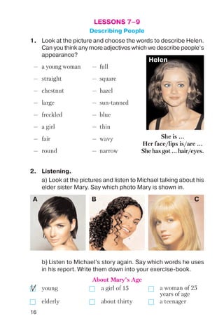 16
LESSONS 7–9
Describing People
— a young woman — full
— straight — square
— chestnut — hazel
— large — sun tanned
— freckled — blue
— a girl — thin
— fair — wavy
— round — narrow
1. Look at the picture and choose the words to describe Helen.
Can you think any more adjectives which we describe people’s
appearance?
Helen
A B C
2. Listening.
a) Look at the pictures and listen to Michael talking about his
elder sister Mary. Say which photo Mary is shown in.
b) Listen to Michael’s story again. Say which words he uses
in his report. Write them down into your exercise book.
young a girl of 15
elderly about thirty a teenager
She is ...
Her face/lips is/are ...
She has got ... hair/eyes.
About Mary’s Age
a woman of 25
years of age
 