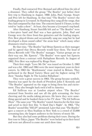 151
Finally, Paul contacted Pete Bestand and offered him the job of
a drummer. They called the group "The Beatles" just before their
first trip to Hamburg in August, 1960. John, Paul, George, Stuart
and Pete left for Hamburg. At that time “The Beatles” weren't the
leading group in Liverpool. In Hamburg they sang all the songs, that
they had composed by that time. The concerts lasted 4 5 hours, so they
tried to "make a show". At least, they became a Liverpool's top band.
After Hamburg, Stuart Sutcliffe left and so “The Beatles” were
a four piece band and Paul was a bass guitarist. John, Paul and
George were the three front line guitarists and the leading singers.
Pete Best played drums and occasionally sang one song but he had
developed a drum sound called "the atom beat" which many other
drummers tried to imitate.
By that time, “The Beatles” had Brian Epstein as their manager
and he agreed that Decca Records would hear them. The head of
Decca Records told “The Beatles” manager, "Guitar groups are on
their way out, Mr. Epstein". “The Beatles” were upset but Epstein
organized them a contract with Parlophone Records. In August of
1962, Pete Best was replaced by Ringo Starr.
Their first single "Love Me Do" was issued on October 5, 1962
and was a hit. 1963 and 1964 were the most important years in their
careers. In 1963 the "Beatlemania" craze started in Britain. They
performed in the Royal Variety Show and the highest rating TV
show "Sunday Night At The London Palladium".
They were a great success in 1964. The group became symbols.
America was upset by the death of President John F. Kennedy and
“The Beatles” appeared on the stage to bring them fun and excite
ment. They also brought back rock'n'roll to America.
Ed Sullivan was at London airport when “The Beatles”
returned from Sweden and saw all the girls screaming, the boys
cheering and the media taking pictures. He knew they were some
thing special and he booked them to his TV show "The Ed Sullivan
Show". The same year “The Beatles” toured America for the first time
and acted in their first film "A Hard Day's Night". In 1965, “The
Beatles” second film "HELP!" premiered. Later that year, “The Beatles”
gave a concert at Shea Stadium in New York to a crowd of 55,000
screaming fans, the largest audience in the history of music life.
But they also had some problems during their tours. During the
first tour to Tokyo, Japan “The Beatles” were locked up in their hotel
and were not allowed to come out until show time.
 